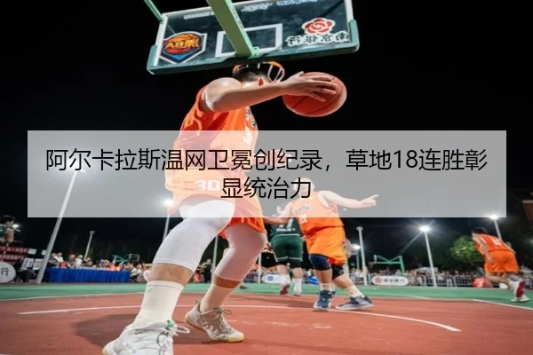 阿尔卡拉斯温网卫冕创纪录，草地18连胜彰显统治力