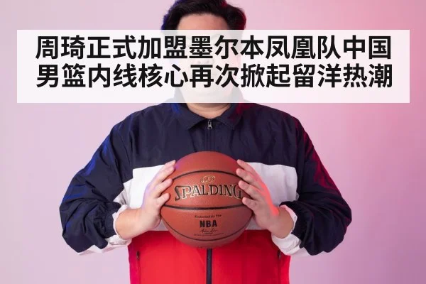 周琦正式加盟墨尔本凤凰队中国男篮内线核心再次掀起留洋热潮